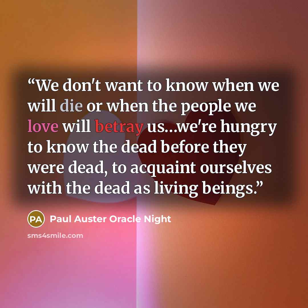 “We don't want to know when we will die or when the people we love will betray us…we're hungry to know the dead before they were dead, to acquaint ourselves with the dead as living beings.” quote by Paul Auster Oracle Night