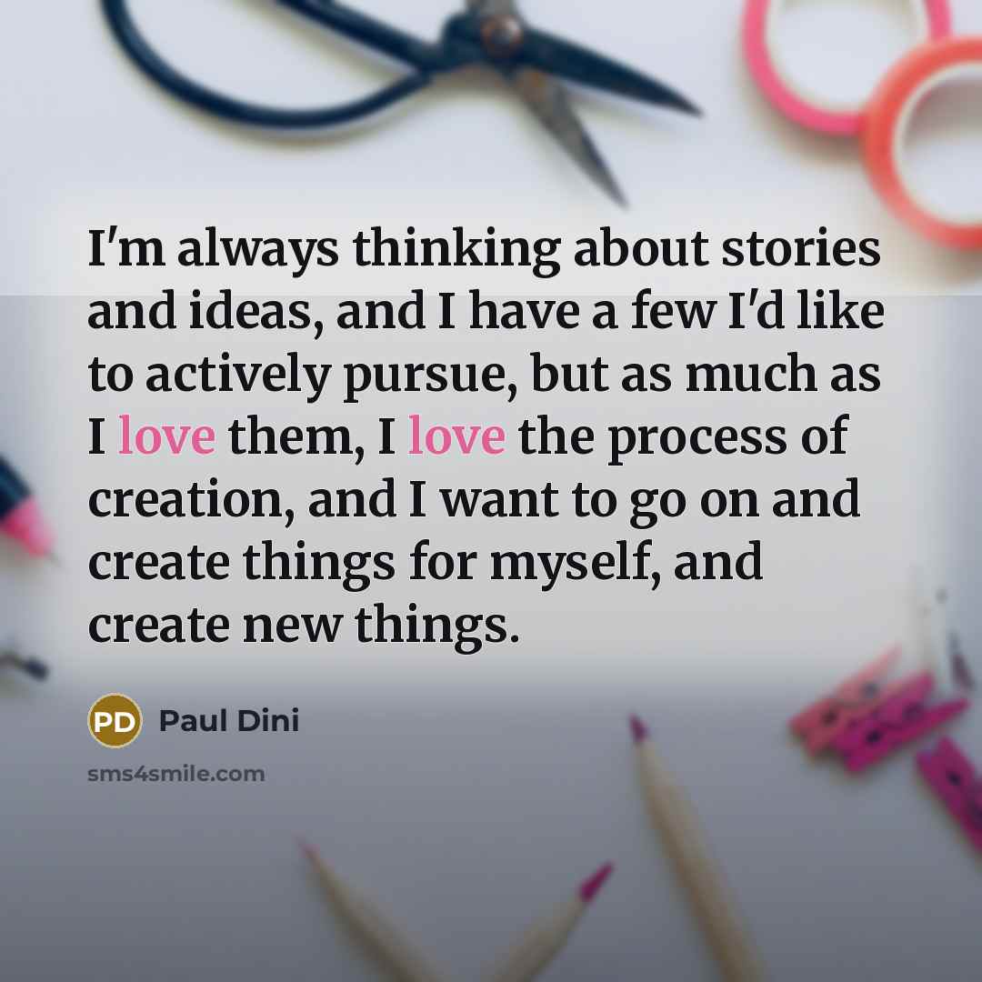 “I'm always thinking about stories and ideas, and I have a few I'd like to actively pursue, but as much as I love them, I love the process of creation, and I want to go on and create things for myself, and create new things.” quote by Paul Dini