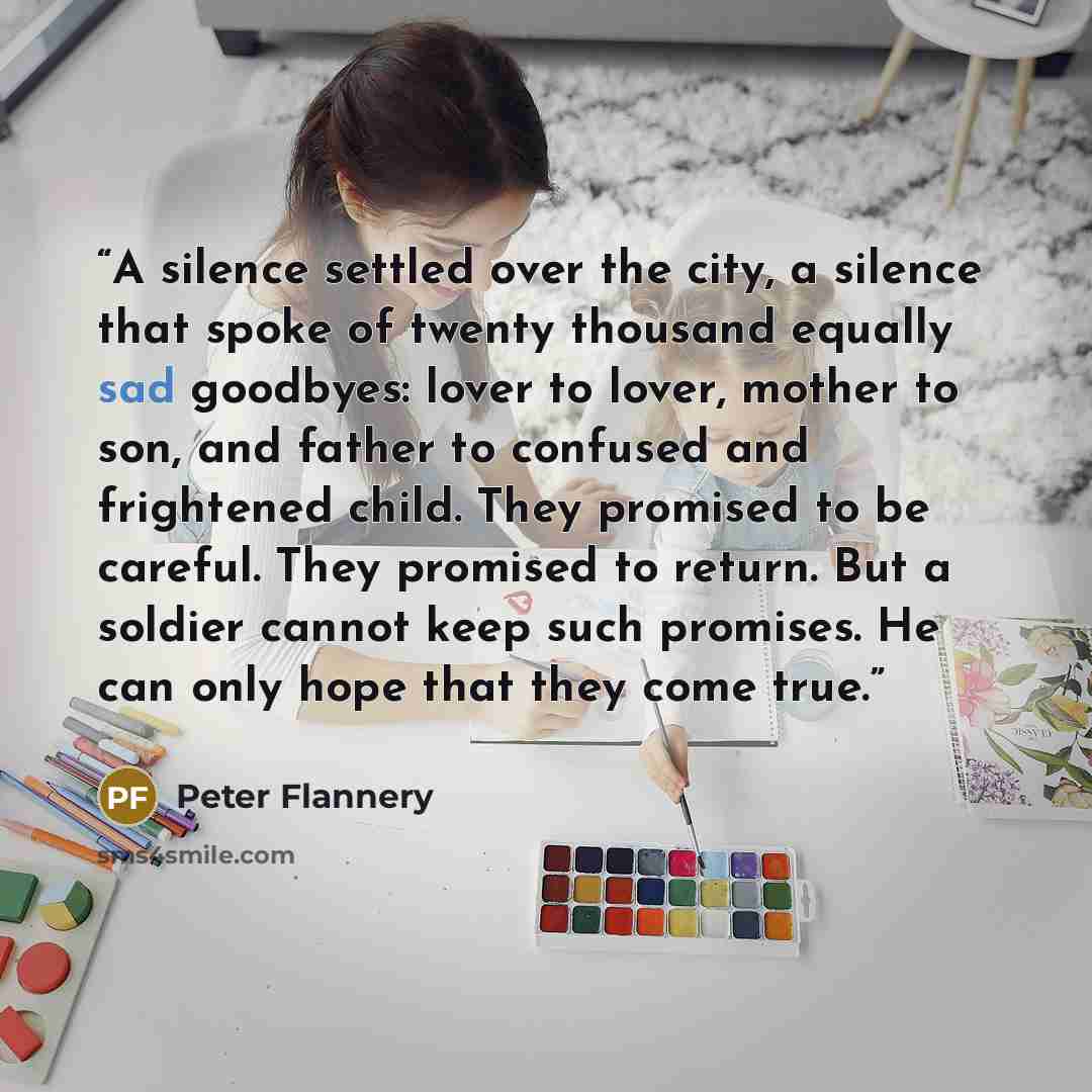 “A silence settled over the city, a silence that spoke of twenty thousand equally sad goodbyes: lover to lover, mother to son, and father to confused and frightened child. They promised to be careful. They promised to return. But a soldier cannot keep such promises. He can only hope that they come…” quote by Peter Flannery
