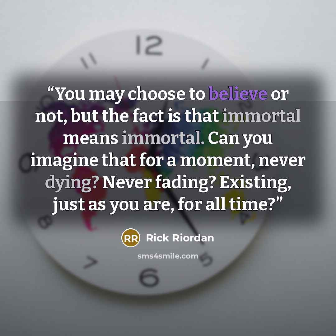 “You may choose to believe or not, but the fact is that immortal means immortal. Can you imagine that for a moment, never dying? Never fading? Existing, just as you are, for all time?” quote by Rick Riordan