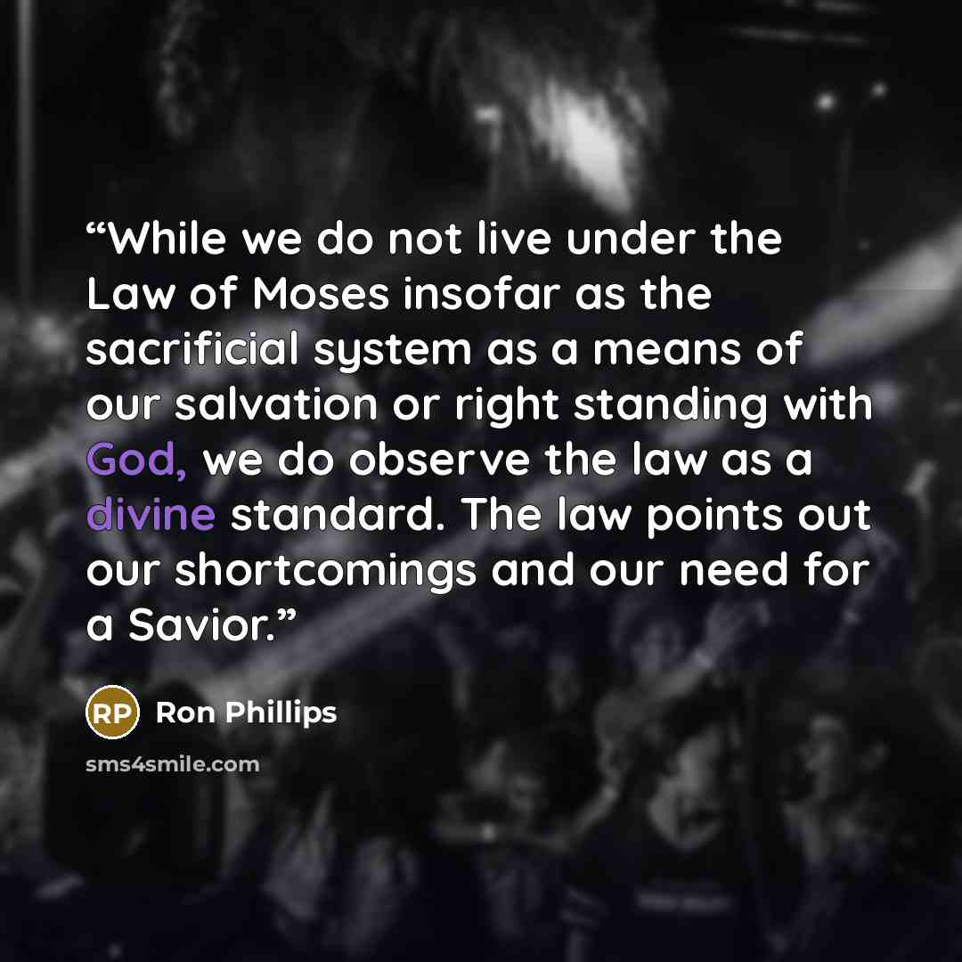 “While we do not live under the Law of Moses insofar as the sacrificial system as a means of our salvation or right standing with God, we do observe the law as a divine standard. The law points out our shortcomings and our need for a Savior.” quote by Ron Phillips