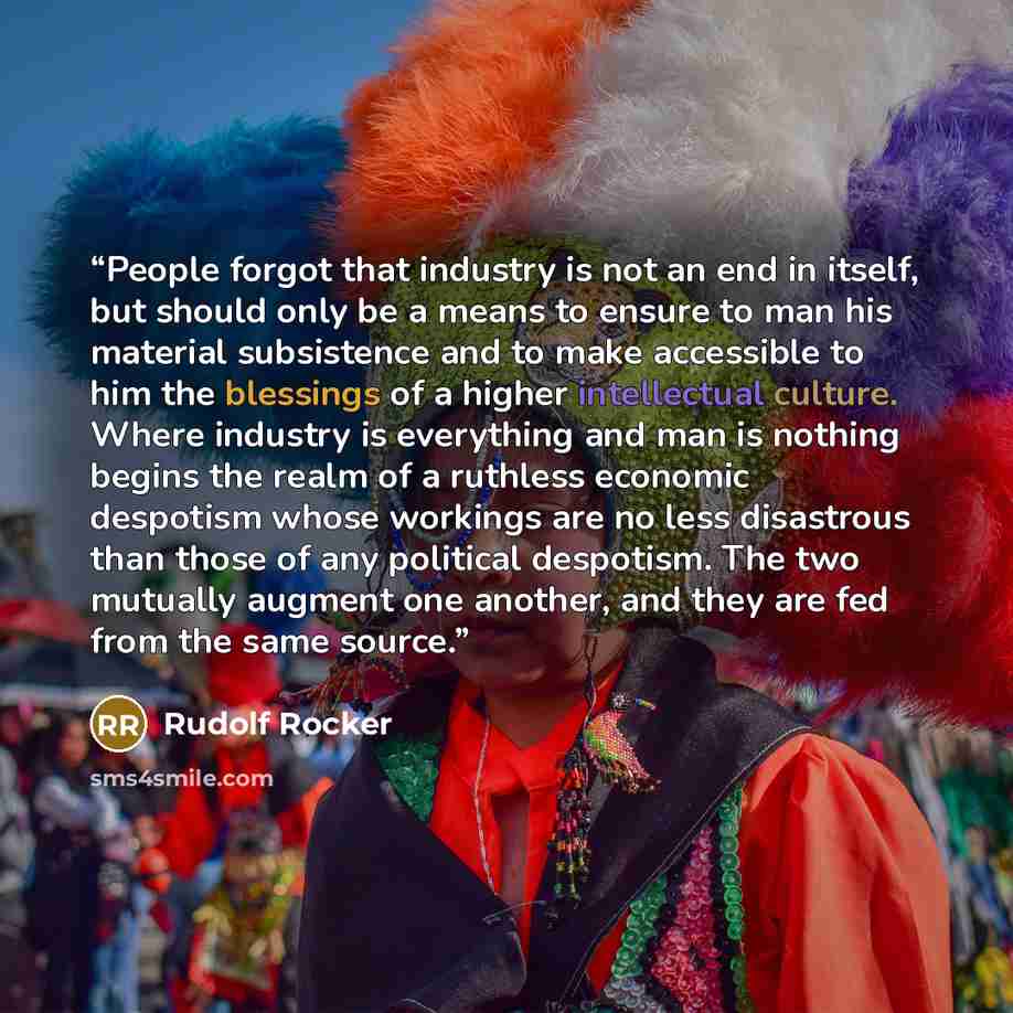 “People forgot that industry is not an end in itself, but should only be a means to ensure to man his material subsistence and to make accessible to him the blessings of a higher intellectual culture. Where industry is everything and man is nothing begins the realm of a ruthless economic despotism…” quote by Rudolf Rocker