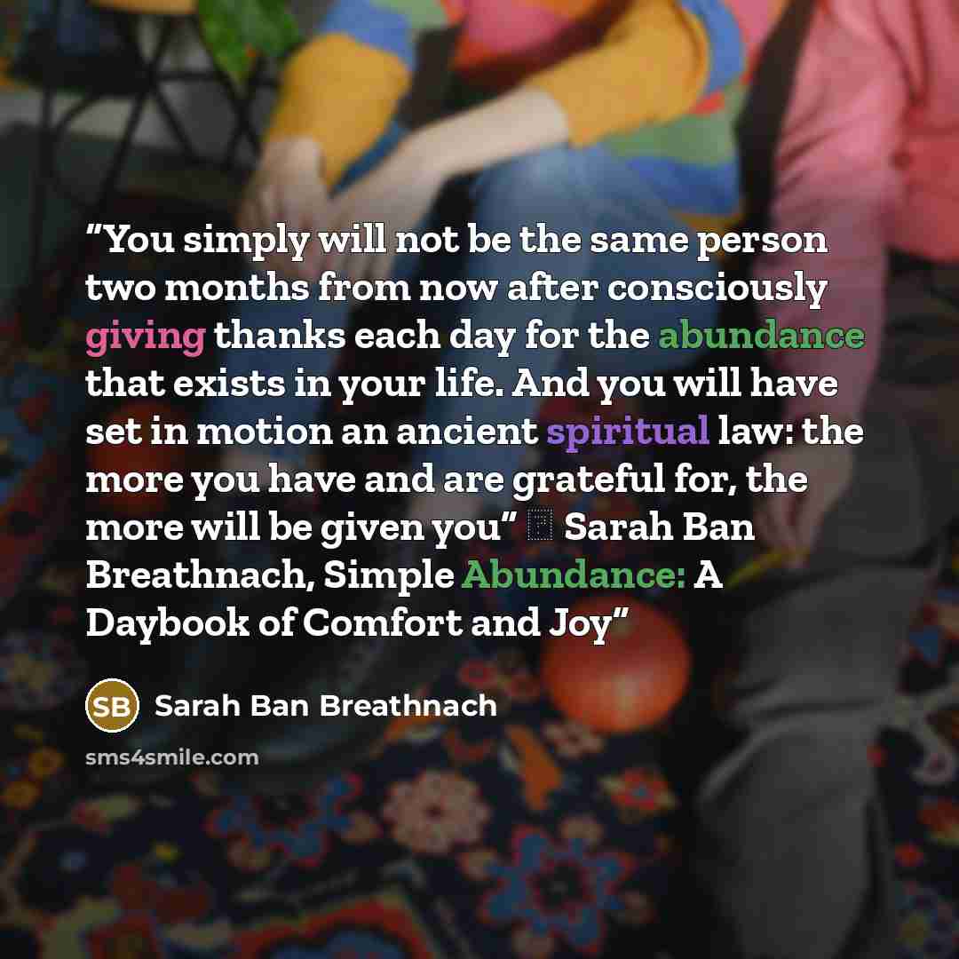 “You simply will not be the same person two months from now after consciously giving thanks each day for the abundance that exists in your life. And you will have set in motion an ancient spiritual law: the more you have and are grateful for, the more will be given you” ― Sarah Ban Breathnach…” quote by Sarah Ban Breathnach