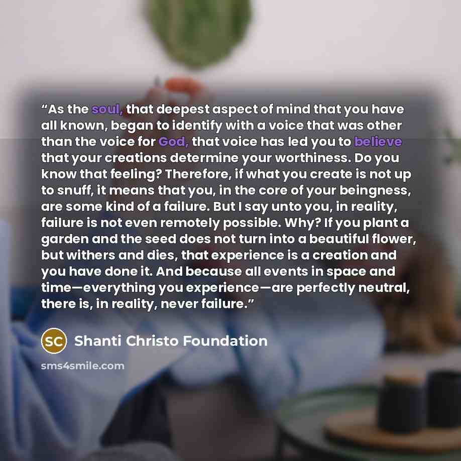 “As the soul, that deepest aspect of mind that you have all known, began to identify with a voice that was other than the voice for God, that voice has led you to believe that your creations determine your worthiness. Do you know that feeling? Therefore, if what you create is not up to snuff, it…” quote by Shanti Christo Foundation