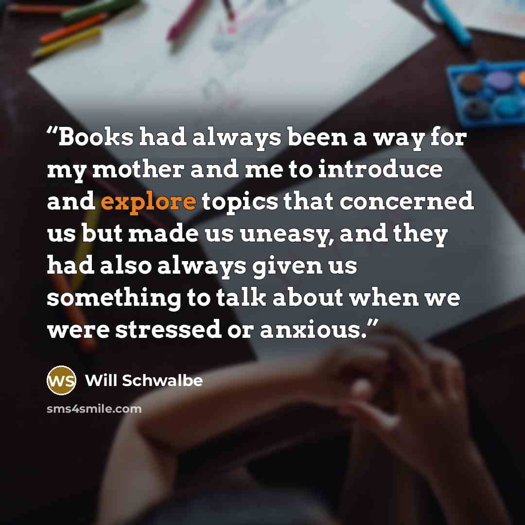 “Books had always been a way for my mother and me to introduce and explore topics that concerned us but made us uneasy, and they had also always given us something to talk about when we were stressed or anxious.” quote by Will Schwalbe