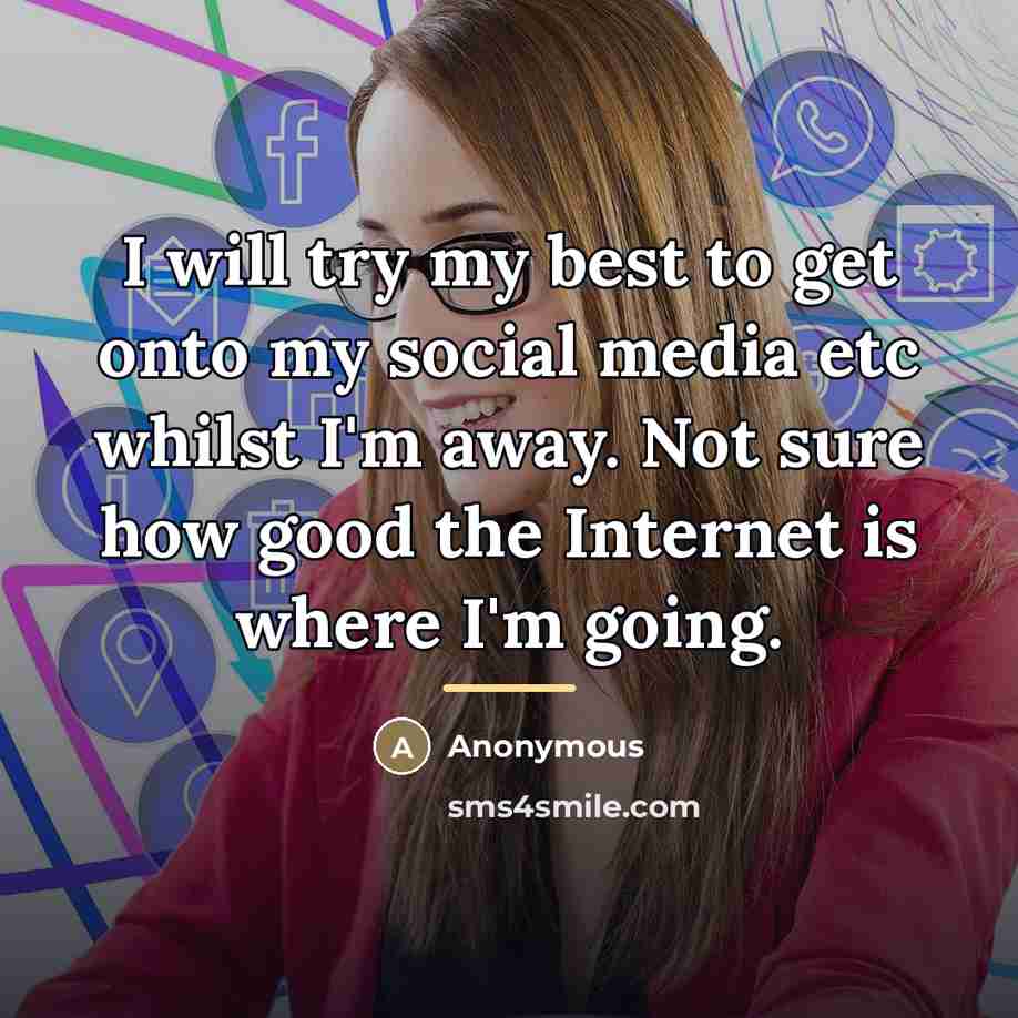 “I will try my best to get onto my social media etc whilst I'm away. Not sure how good the Internet is where I'm going.” quote by Anonymous