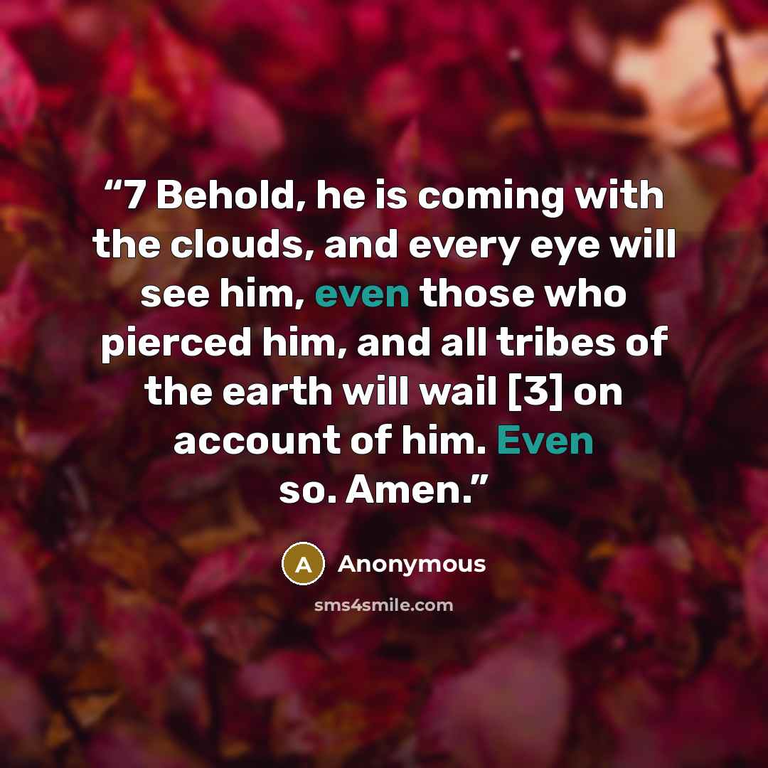 “7 Behold, he is coming with the clouds, and every eye will see him, even those who pierced him, and all tribes of the earth will wail [3] on account of him. Even so. Amen.” quote by Anonymous