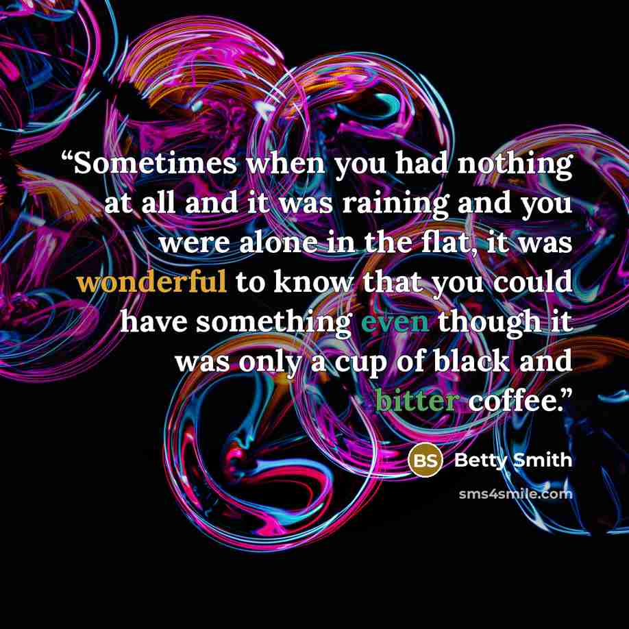“Sometimes when you had nothing at all and it was raining and you were alone in the flat, it was wonderful to know that you could have something even though it was only a cup of black and bitter coffee.” quote by Betty Smith