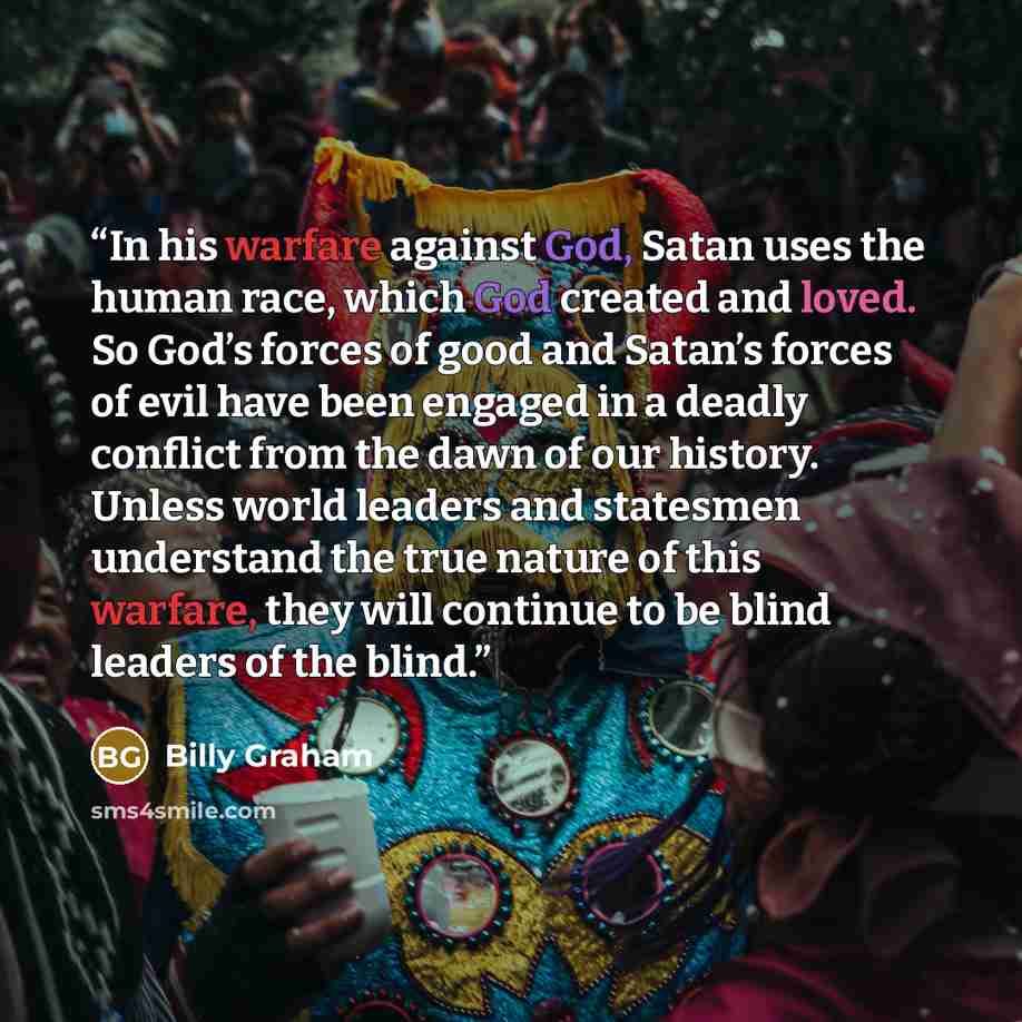 “In his warfare against God, Satan uses the human race, which God created and loved. So God’s forces of good and Satan’s forces of evil have been engaged in a deadly conflict from the dawn of our history. Unless world leaders and statesmen understand the true nature of this warfare, they will…” quote by Billy Graham