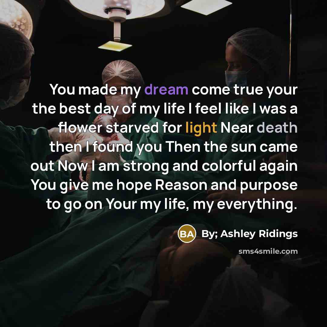 “You made my dream come true your the best day of my life I feel like I was a flower starved for light Near death then I found you Then the sun came out Now I am strong and colorful again You give me hope Reason and purpose to go on Your my life, my everything.” quote by By; Ashley Ridings