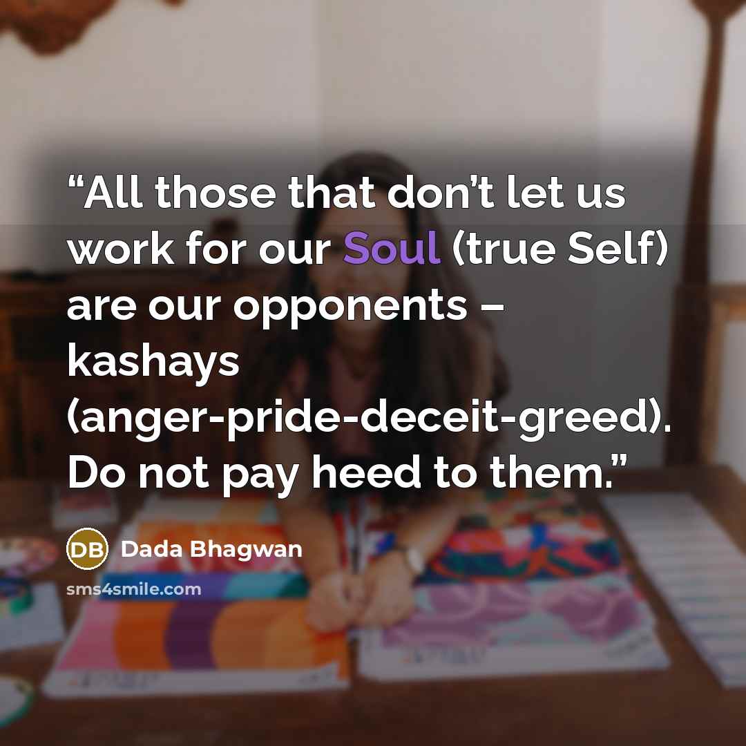 “All those that don’t let us work for our Soul (true Self) are our opponents – kashays (anger-pride-deceit-greed). Do not pay heed to them.” quote by Dada Bhagwan