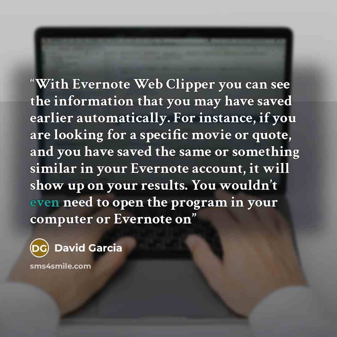 “With Evernote Web Clipper you can see the information that you may have saved earlier automatically. For instance, if you are looking for a specific movie or quote, and you have saved the same or something similar in your Evernote account, it will show up on your results. You wouldn’t even need to…” quote by David Garcia