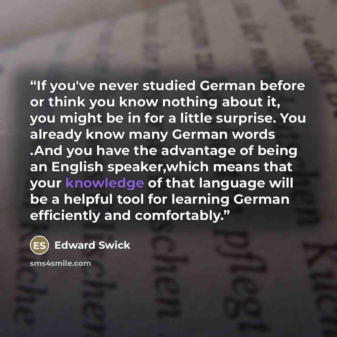 “If you've never studied German before or think you know nothing about it, you might be in for a little surprise. You already know many German words .And you have the advantage of being an English speaker,which means that your knowledge of that language will be a helpful tool for learning German…” quote by Edward Swick