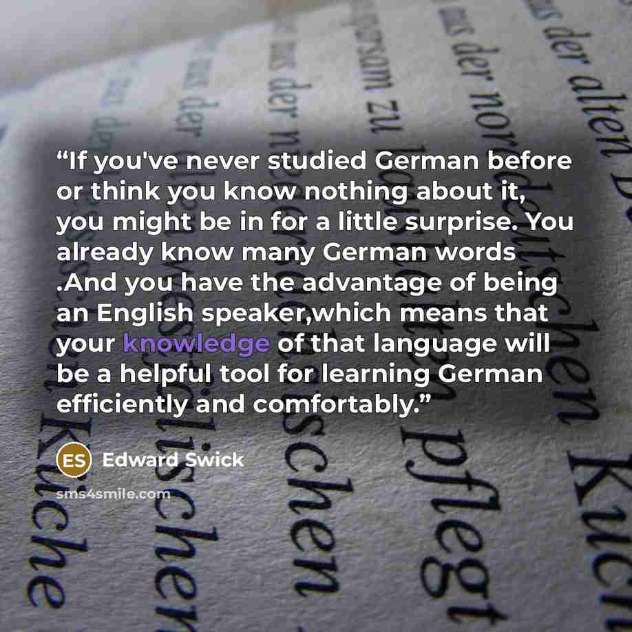 “If you've never studied German before or think you know nothing about it, you might be in for a little surprise. You already know many German words .And you have the advantage of being an English speaker,which means that your knowledge of that language will be a helpful tool for learning German…” quote by Edward Swick