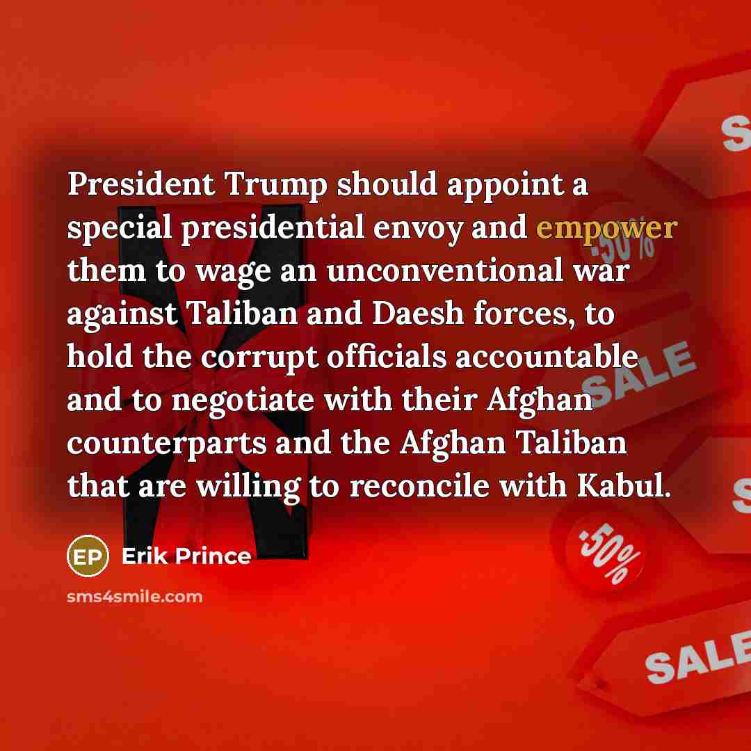 “President Trump should appoint a special presidential envoy and empower them to wage an unconventional war against Taliban and Daesh forces, to hold the corrupt officials accountable and to negotiate with their Afghan counterparts and the Afghan Taliban that are willing to reconcile with Kabul.” quote by Erik Prince