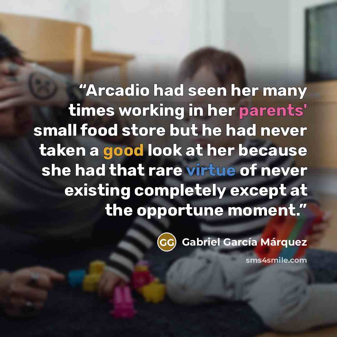 “Arcadio had seen her many times working in her parents' small food store but he had never taken a good look at her because she had that rare virtue of never existing completely except at the opportune moment.” quote by Gabriel García Márquez
