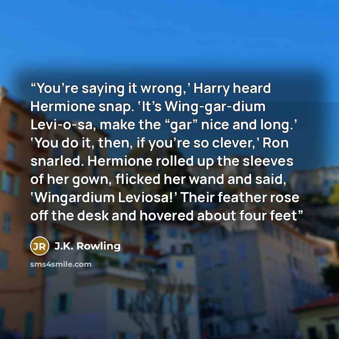 “You’re saying it wrong,’ Harry heard Hermione snap. ‘It’s Wing-gar-dium Levi-o-sa, make the “gar” nice and long.’ ‘You do it, then, if you’re so clever,’ Ron snarled. Hermione rolled up the sleeves of her gown, flicked her wand and said, ‘Wingardium Leviosa!’ Their feather rose off the desk and…” quote by J.K. Rowling