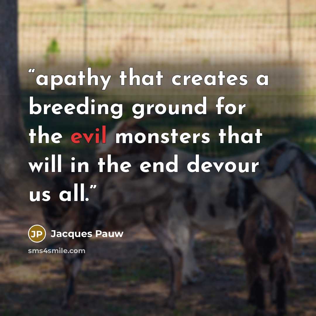“apathy that creates a breeding ground for the evil monsters that will in the end devour us all.” quote by Jacques Pauw