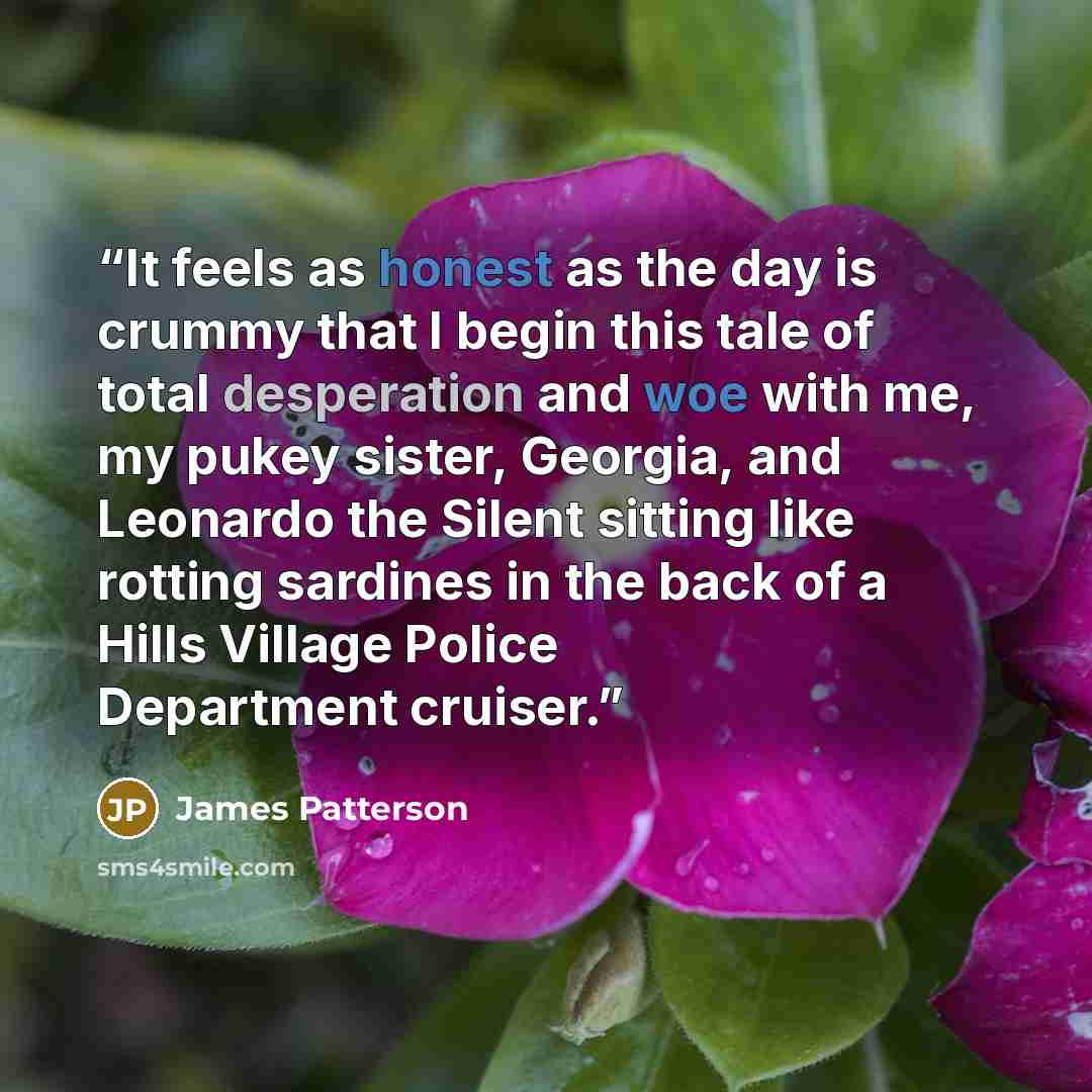“It feels as honest as the day is crummy that I begin this tale of total desperation and woe with me, my pukey sister, Georgia, and Leonardo the Silent sitting like rotting sardines in the back of a Hills Village Police Department cruiser.” quote by James Patterson