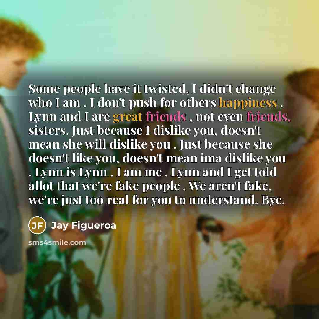 “Some people have it twisted, I didn't change who I am . I don't push for others happiness . Lynn and I are great friends , not even friends, sisters. Just because I dislike you, doesn't mean she will dislike you . Just because she doesn't like you, doesn't mean ima dislike you . Lynn is Lynn . I…” quote by Jay Figueroa