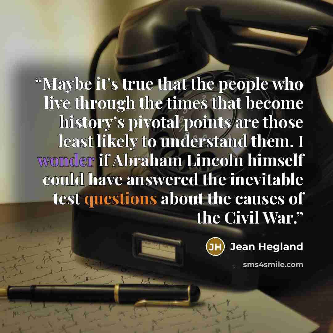 “Maybe it’s true that the people who live through the times that become history’s pivotal points are those least likely to understand them. I wonder if Abraham Lincoln himself could have answered the inevitable test questions about the causes of the Civil War.” quote by Jean Hegland