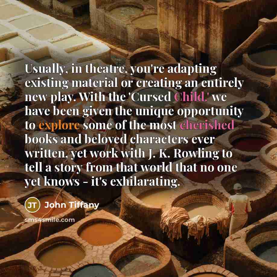 “Usually, in theatre, you're adapting existing material or creating an entirely new play. With the 'Cursed Child,' we have been given the unique opportunity to explore some of the most cherished books and beloved characters ever written, yet work with J. K. Rowling to tell a story from that world…” quote by John Tiffany
