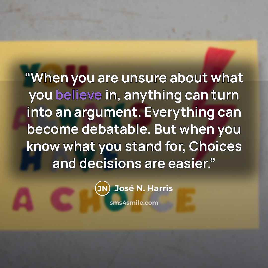 “When you are unsure about what you believe in, anything can turn into an argument. Everything can become debatable. But when you know what you stand for, Choices and decisions are easier.” quote by José N. Harris