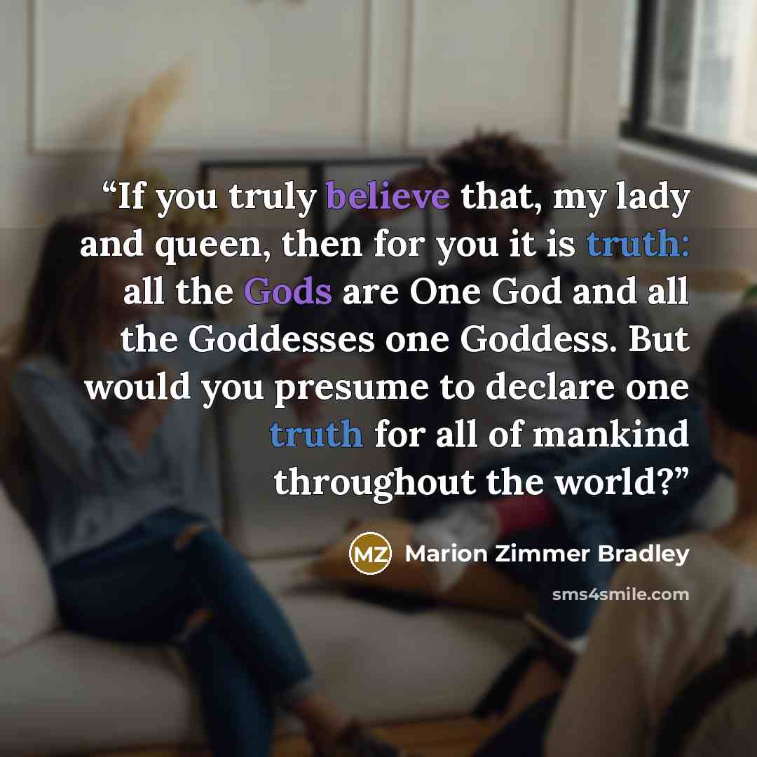 “If you truly believe that, my lady and queen, then for you it is truth: all the Gods are One God and all the Goddesses one Goddess. But would you presume to declare one truth for all of mankind throughout the world?” quote by Marion Zimmer Bradley
