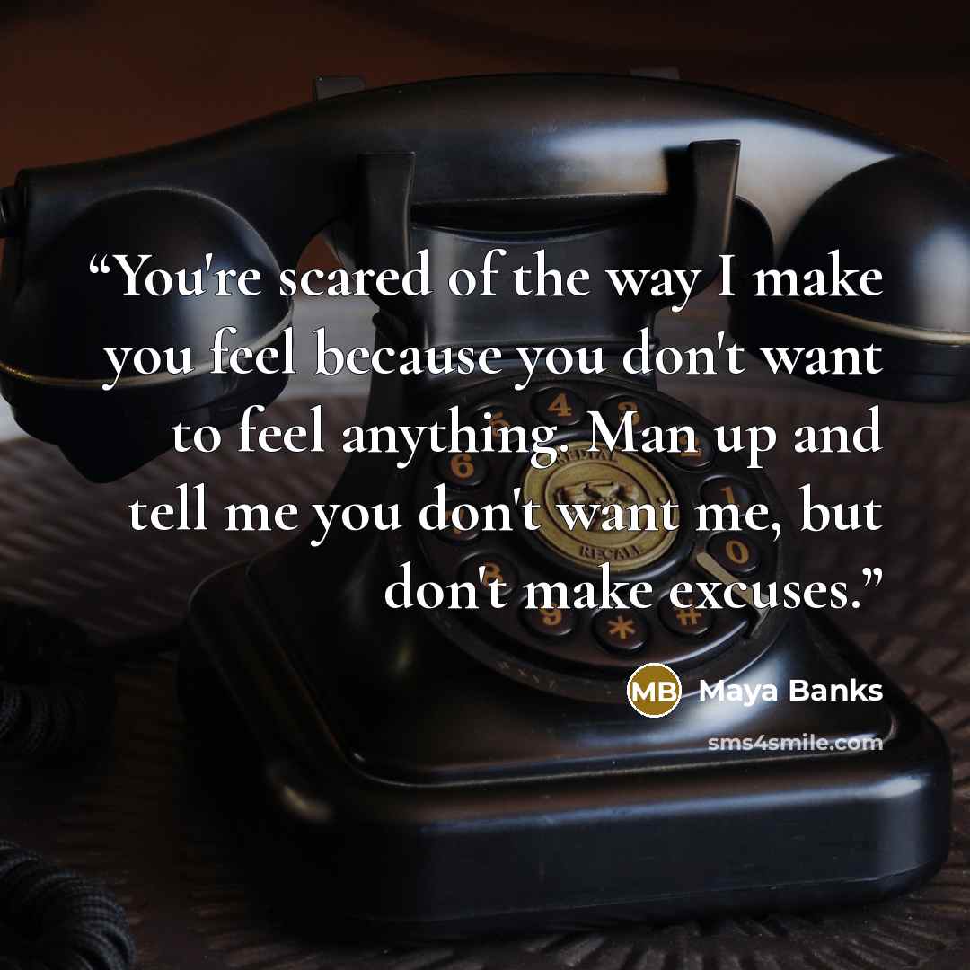 “You're scared of the way I make you feel because you don't want to feel anything. Man up and tell me you don't want me, but don't make excuses.” quote by Maya Banks