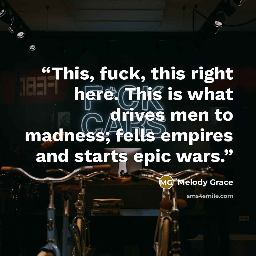 “This, fuck, this right here. This is what drives men to madness; fells empires and starts epic wars.” quote by Melody Grace