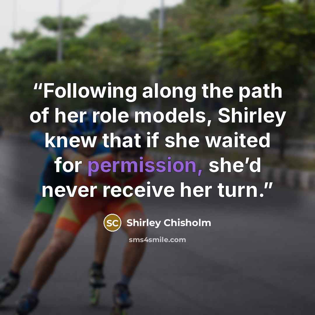 “Following along the path of her role models, Shirley knew that if she waited for permission, she’d never receive her turn.” quote by Shirley Chisholm