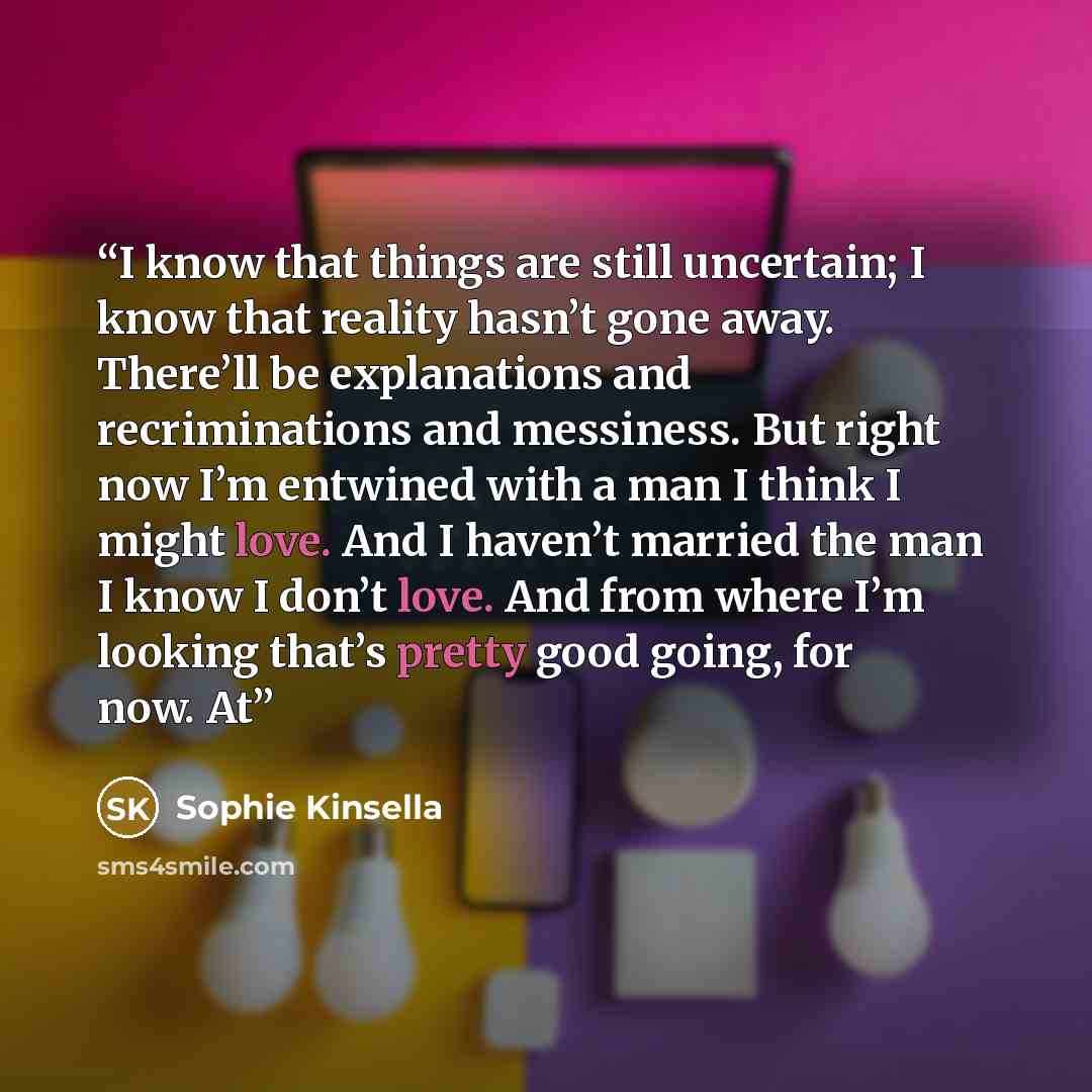 “I know that things are still uncertain; I know that reality hasn’t gone away. There’ll be explanations and recriminations and messiness. But right now I’m entwined with a man I think I might love. And I haven’t married the man I know I don’t love. And from where I’m looking that’s pretty good…” quote by Sophie Kinsella