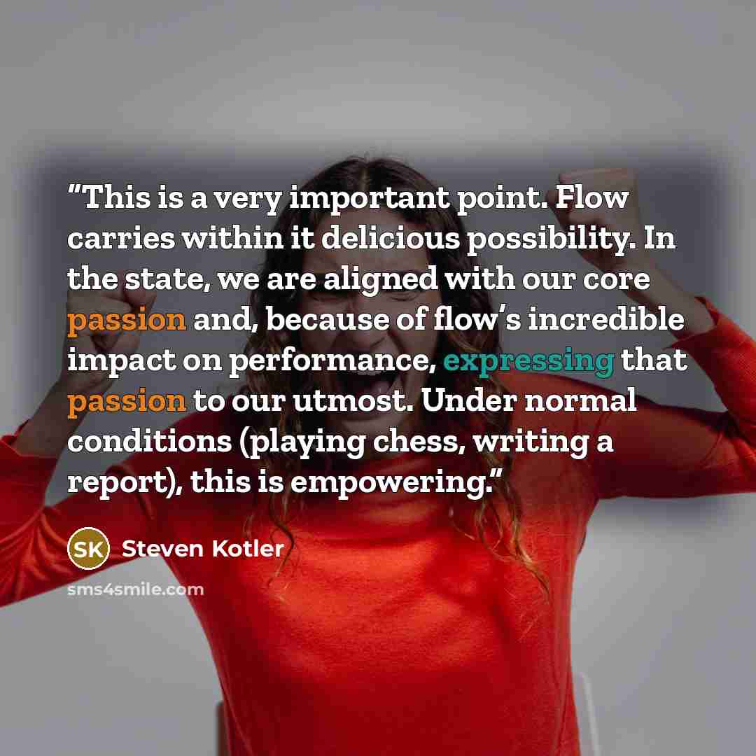 “This is a very important point. Flow carries within it delicious possibility. In the state, we are aligned with our core passion and, because of flow’s incredible impact on performance, expressing that passion to our utmost. Under normal conditions (playing chess, writing a report), this is…” quote by Steven Kotler