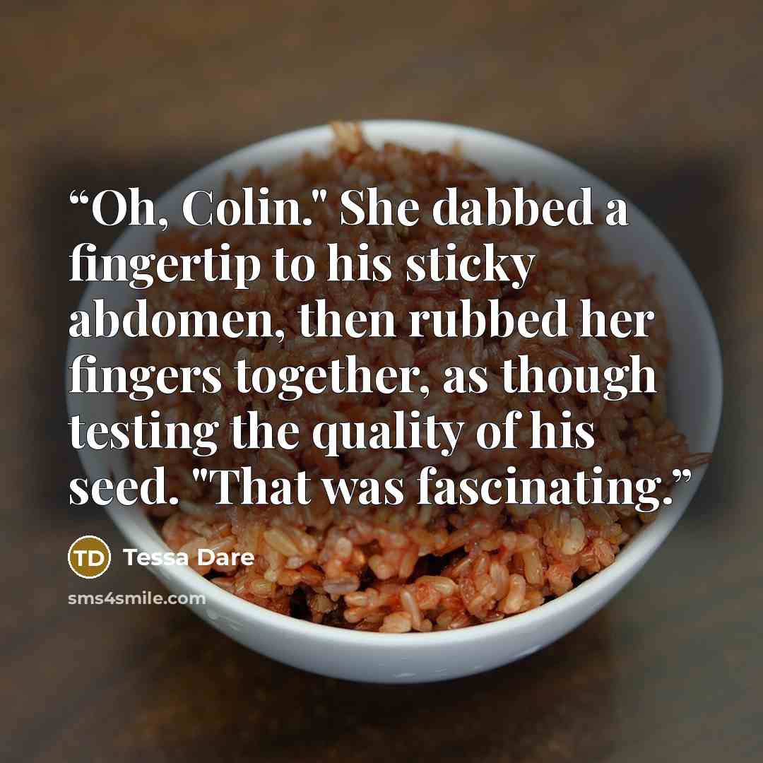 “Oh, Colin." She dabbed a fingertip to his sticky abdomen, then rubbed her fingers together, as though testing the quality of his seed. "That was fascinating.” quote by Tessa Dare