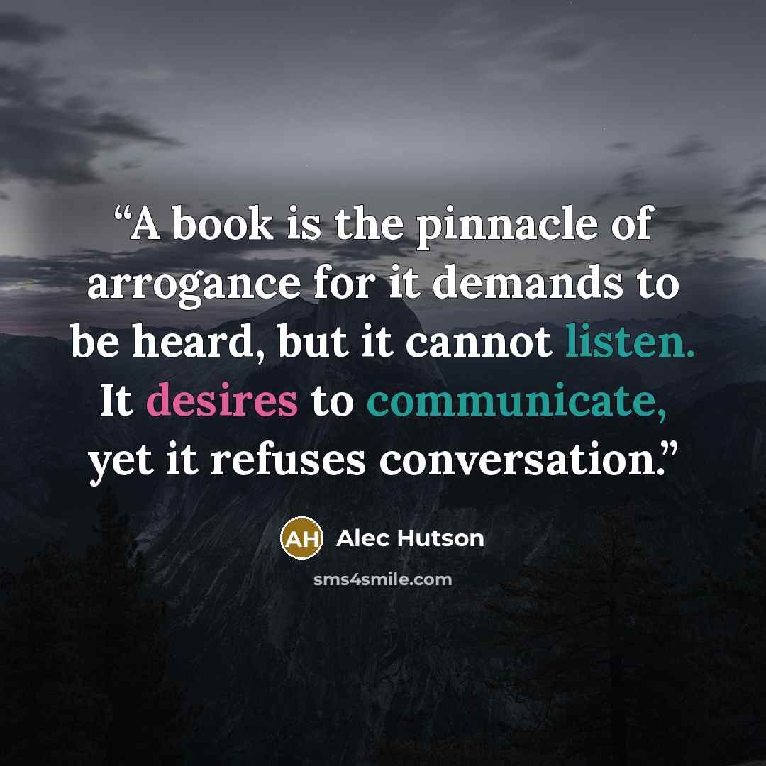 “A book is the pinnacle of arrogance for it demands to be heard, but it cannot listen. It desires to communicate, yet it refuses conversation.” quote by Alec Hutson