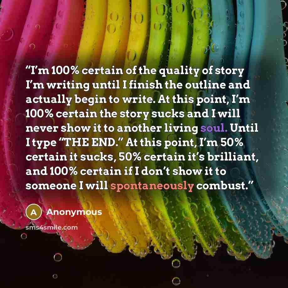 “I’m 100% certain of the quality of story I’m writing until I finish the outline and actually begin to write. At this point, I’m 100% certain the story sucks and I will never show it to another living soul. Until I type “THE END.” At this point, I’m 50% certain it sucks, 50% certain it’s brilliant…” quote by Anonymous