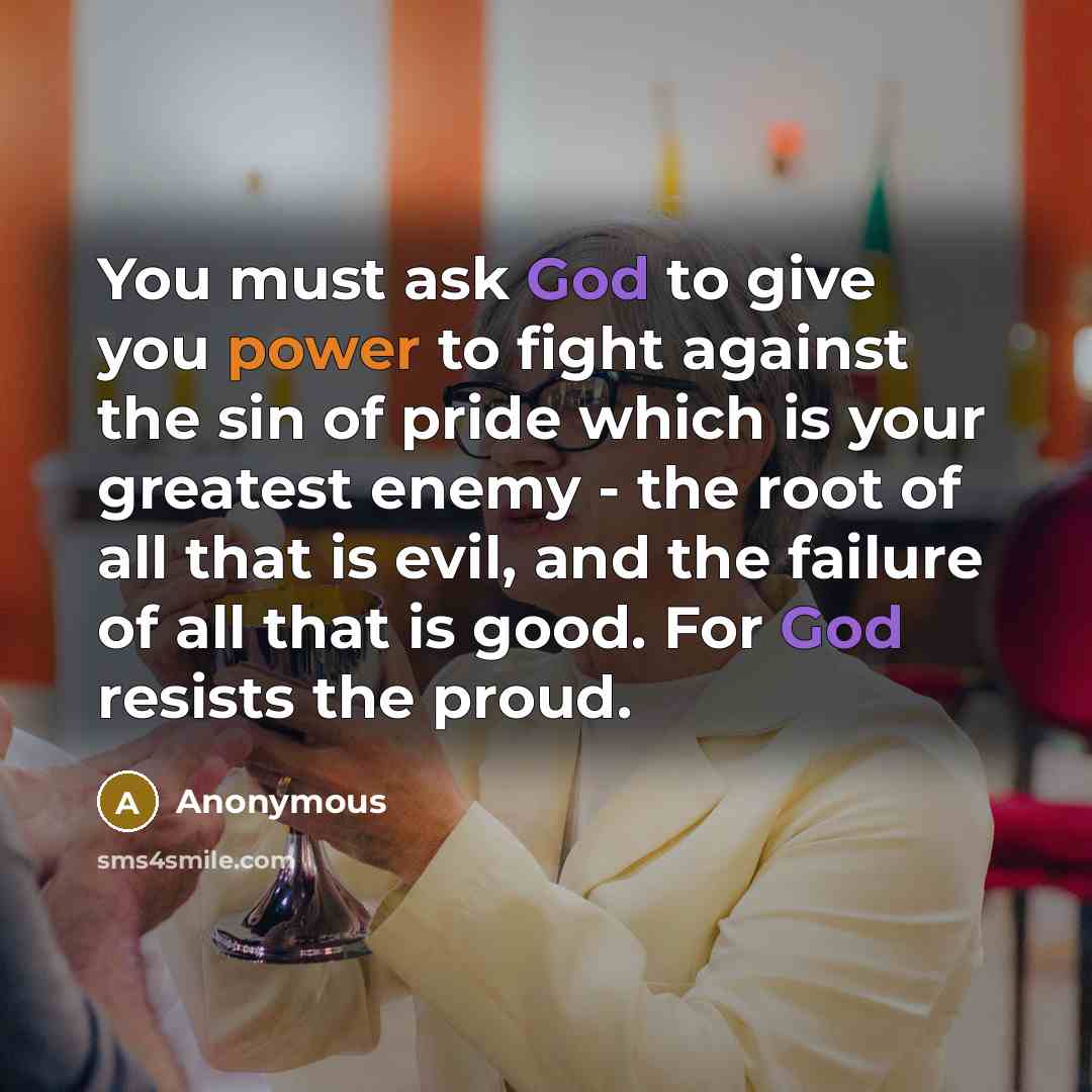 “You must ask God to give you power to fight against the sin of pride which is your greatest enemy - the root of all that is evil, and the failure of all that is good. For God resists the proud.” quote by Anonymous