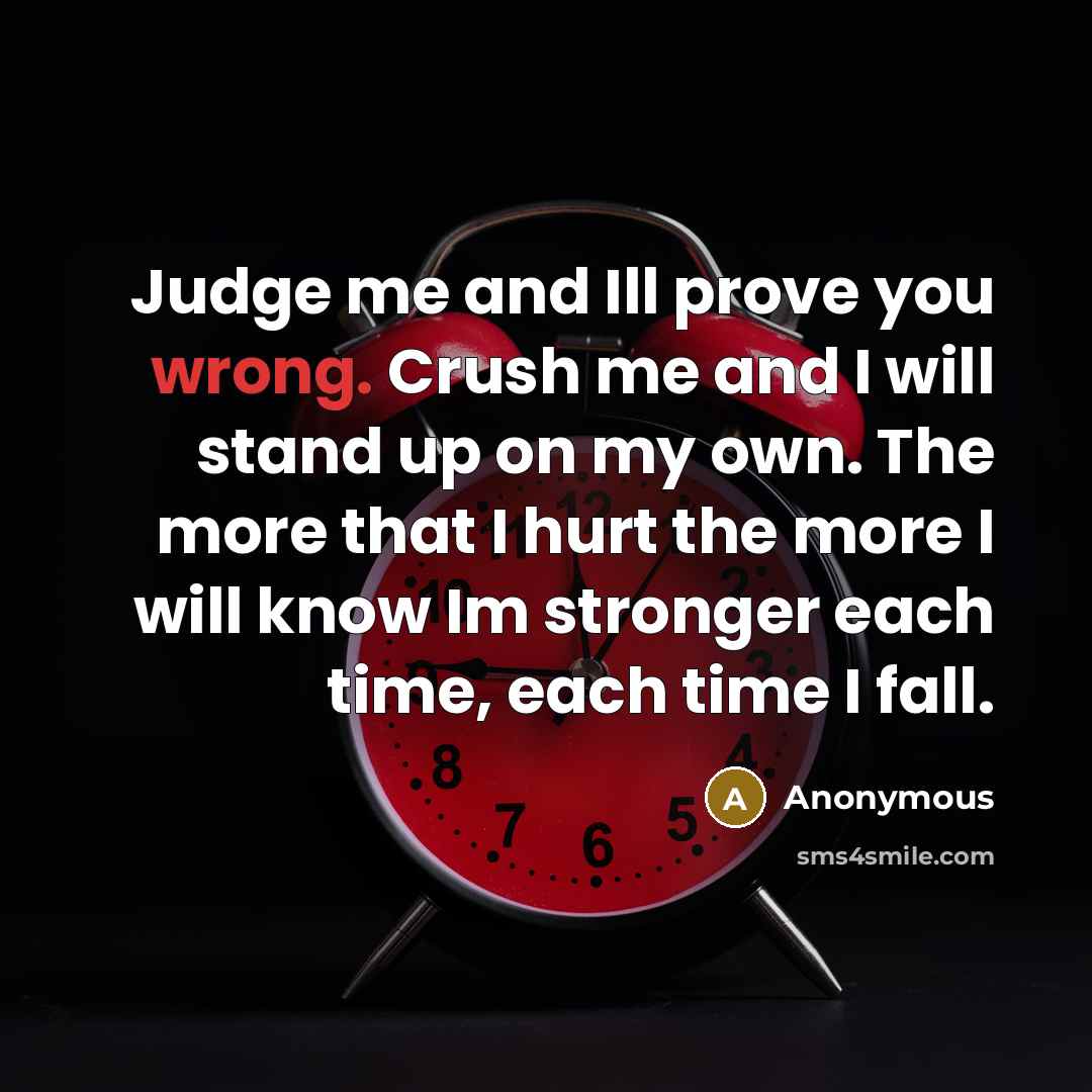 “Judge me and Ill prove you wrong. Crush me and I will stand up on my own. The more that I hurt the more I will know Im stronger each time, each time I fall.” quote by Anonymous