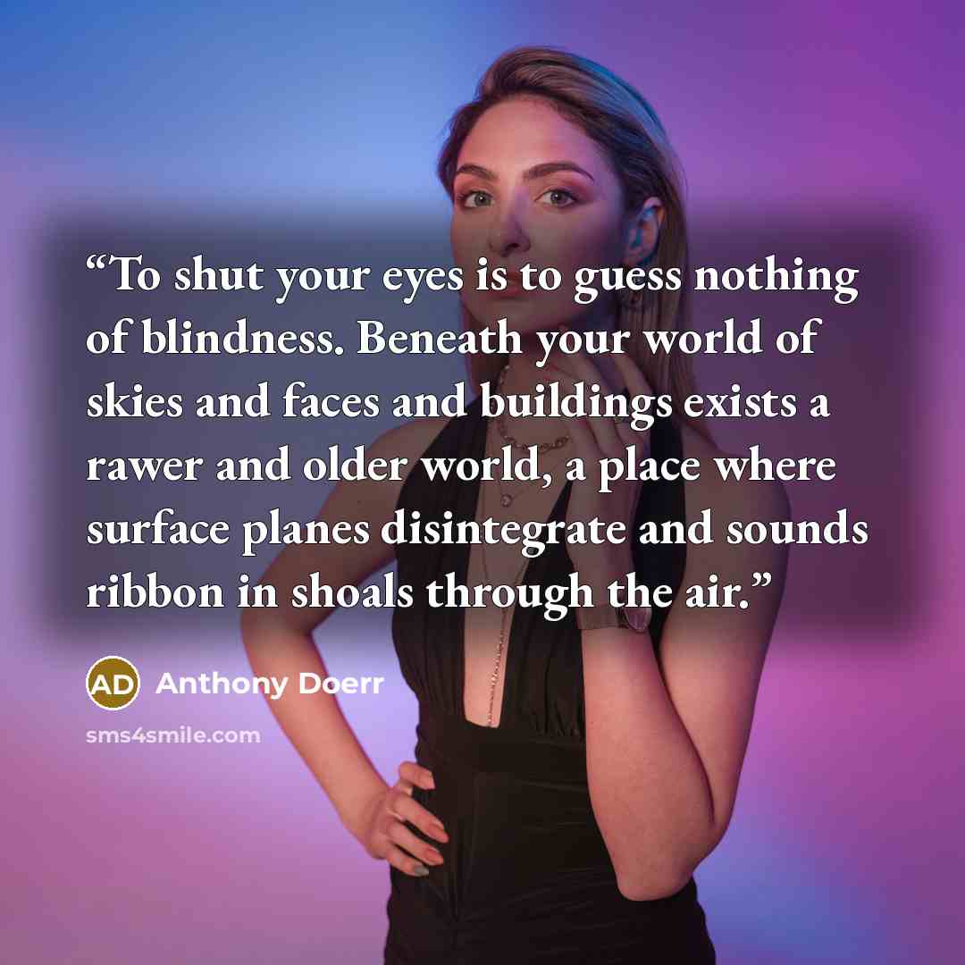“To shut your eyes is to guess nothing of blindness. Beneath your world of skies and faces and buildings exists a rawer and older world, a place where surface planes disintegrate and sounds ribbon in shoals through the air.” quote by Anthony Doerr