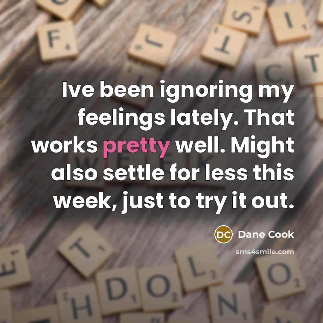 “Ive been ignoring my feelings lately. That works pretty well. Might also settle for less this week, just to try it out.” quote by Dane Cook