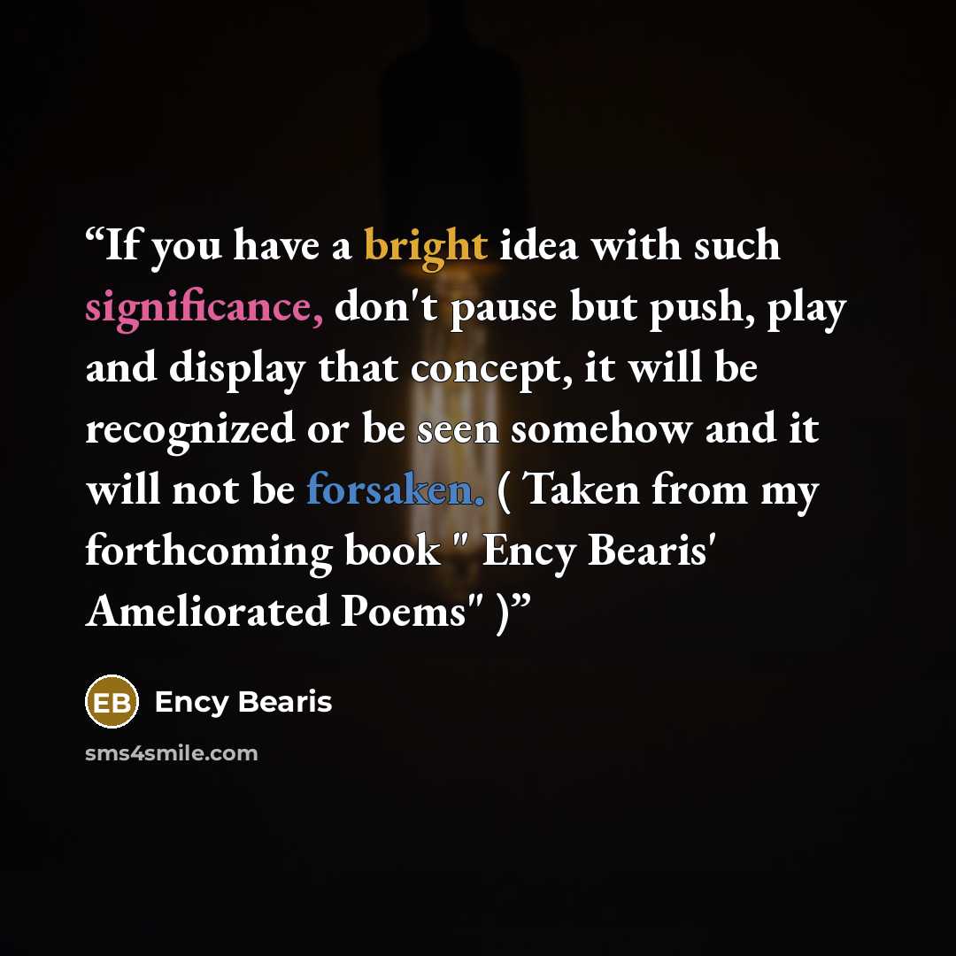 “If you have a bright idea with such significance, don't pause but push, play and display that concept, it will be recognized or be seen somehow and it will not be forsaken. ( Taken from my forthcoming book " Ency Bearis' Ameliorated Poems" )” quote by Ency Bearis