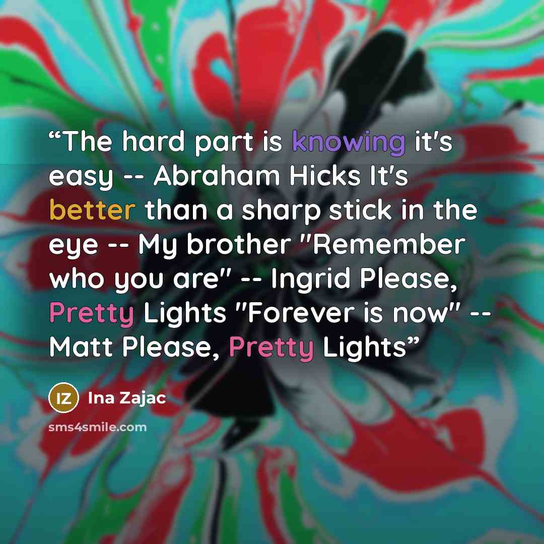 “The hard part is knowing it's easy -- Abraham Hicks It's better than a sharp stick in the eye -- My brother "Remember who you are" -- Ingrid Please, Pretty Lights "Forever is now" -- Matt Please, Pretty Lights” quote by Ina Zajac