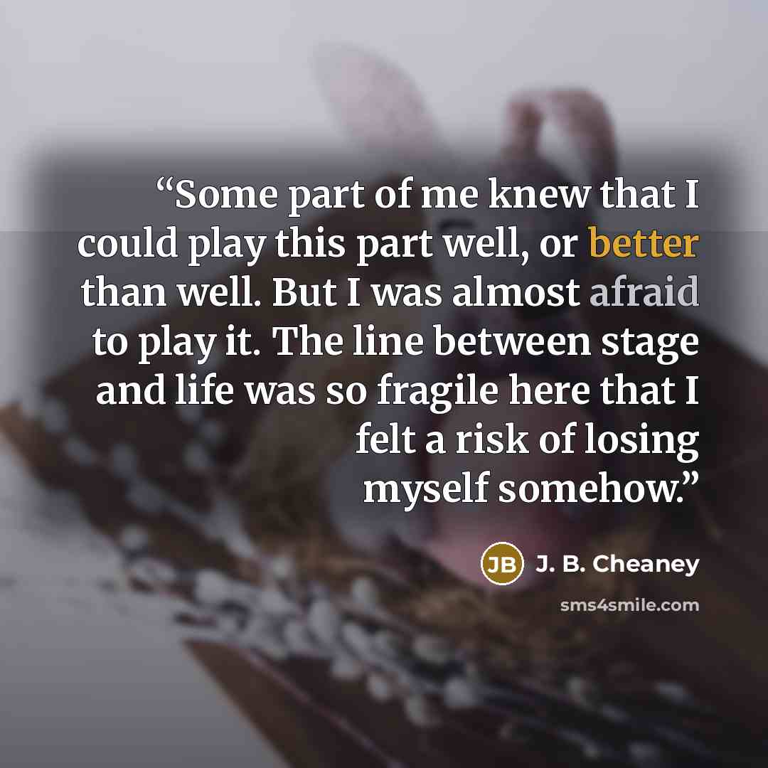 “Some part of me knew that I could play this part well, or better than well. But I was almost afraid to play it. The line between stage and life was so fragile here that I felt a risk of losing myself somehow.” quote by J. B. Cheaney