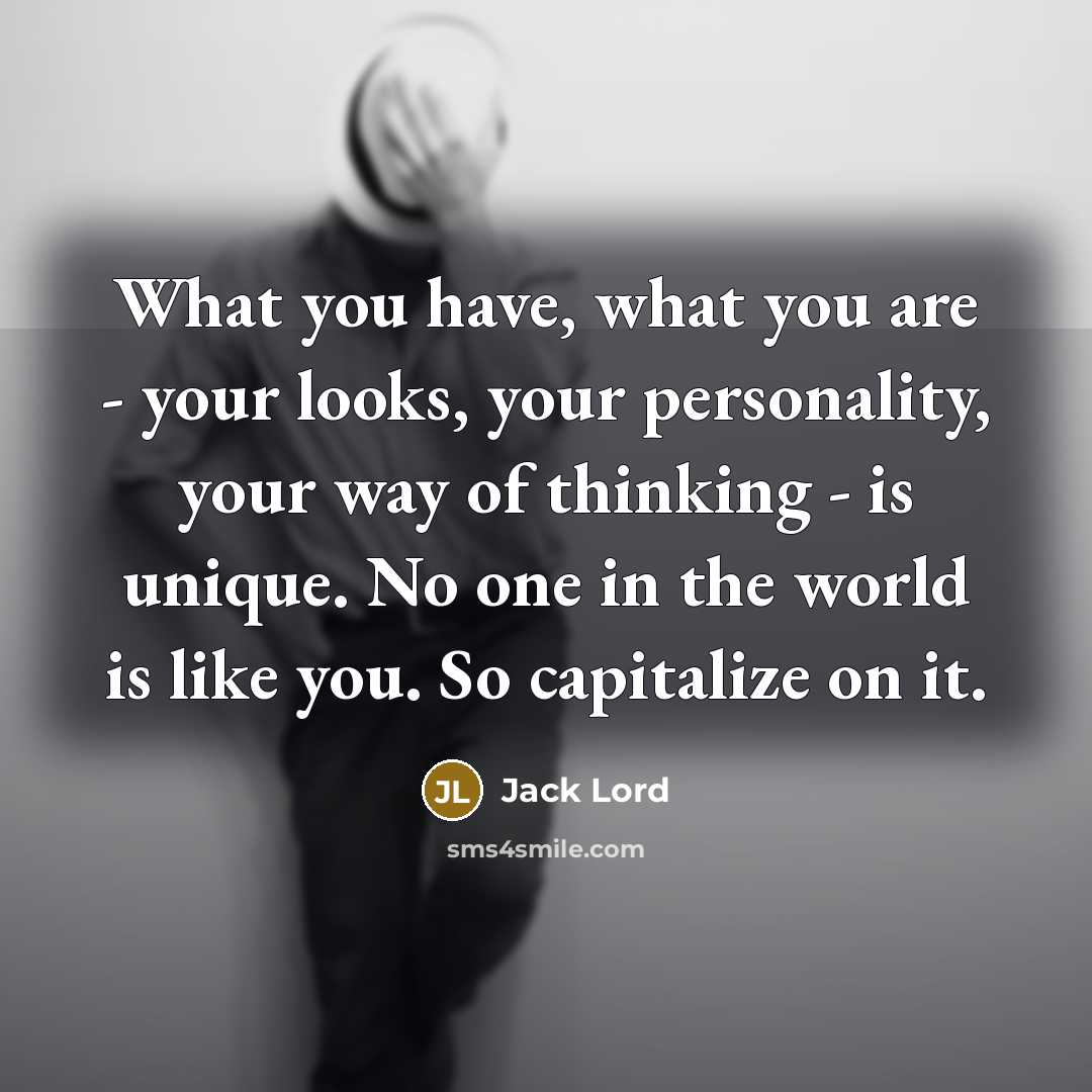 “What you have, what you are - your looks, your personality, your way of thinking - is unique. No one in the world is like you. So capitalize on it.” quote by Jack Lord