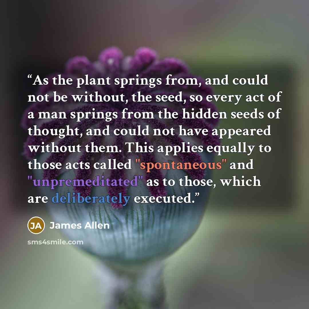 “As the plant springs from, and could not be without, the seed, so every act of a man springs from the hidden seeds of thought, and could not have appeared without them. This applies equally to those acts called "spontaneous" and "unpremeditated" as to those, which are deliberately executed.” quote by James Allen
