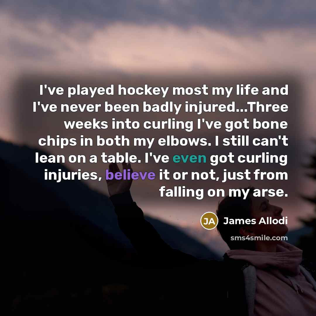 “I've played hockey most my life and I've never been badly injured...Three weeks into curling I've got bone chips in both my elbows. I still can't lean on a table. I've even got curling injuries, believe it or not, just from falling on my arse.” quote by James Allodi