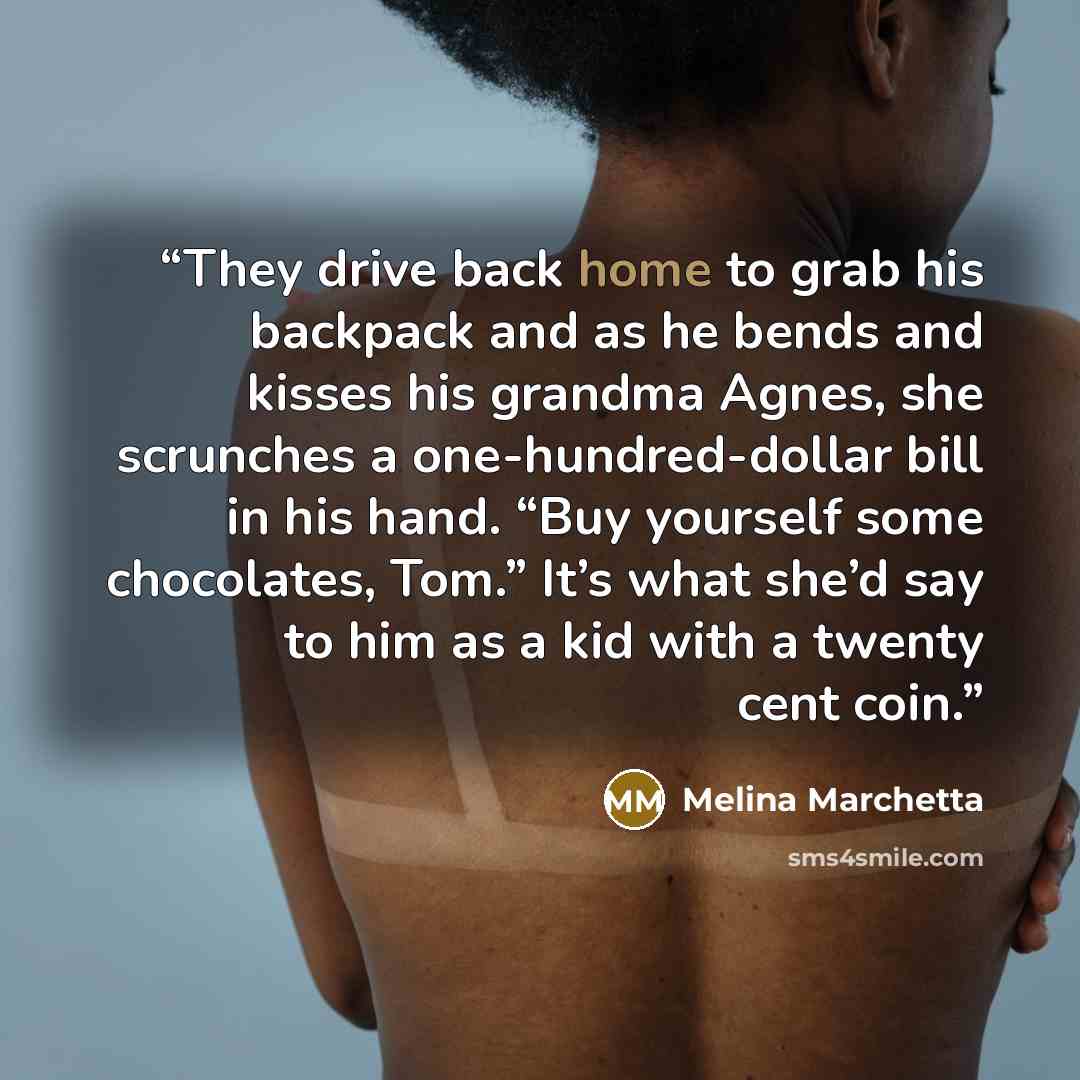 “They drive back home to grab his backpack and as he bends and kisses his grandma Agnes, she scrunches a one-hundred-dollar bill in his hand. “Buy yourself some chocolates, Tom.” It’s what she’d say to him as a kid with a twenty cent coin.” quote by Melina Marchetta