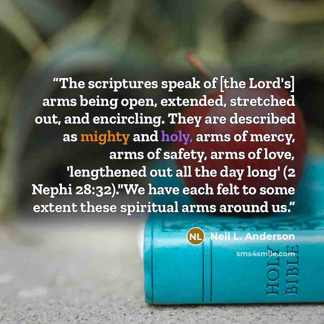 “The scriptures speak of [the Lord's] arms being open, extended, stretched out, and encircling. They are described as mighty and holy, arms of mercy, arms of safety, arms of love, 'lengthened out all the day long' (2 Nephi 28:32)."We have each felt to some extent these spiritual arms around us.” quote by Neil L. Anderson