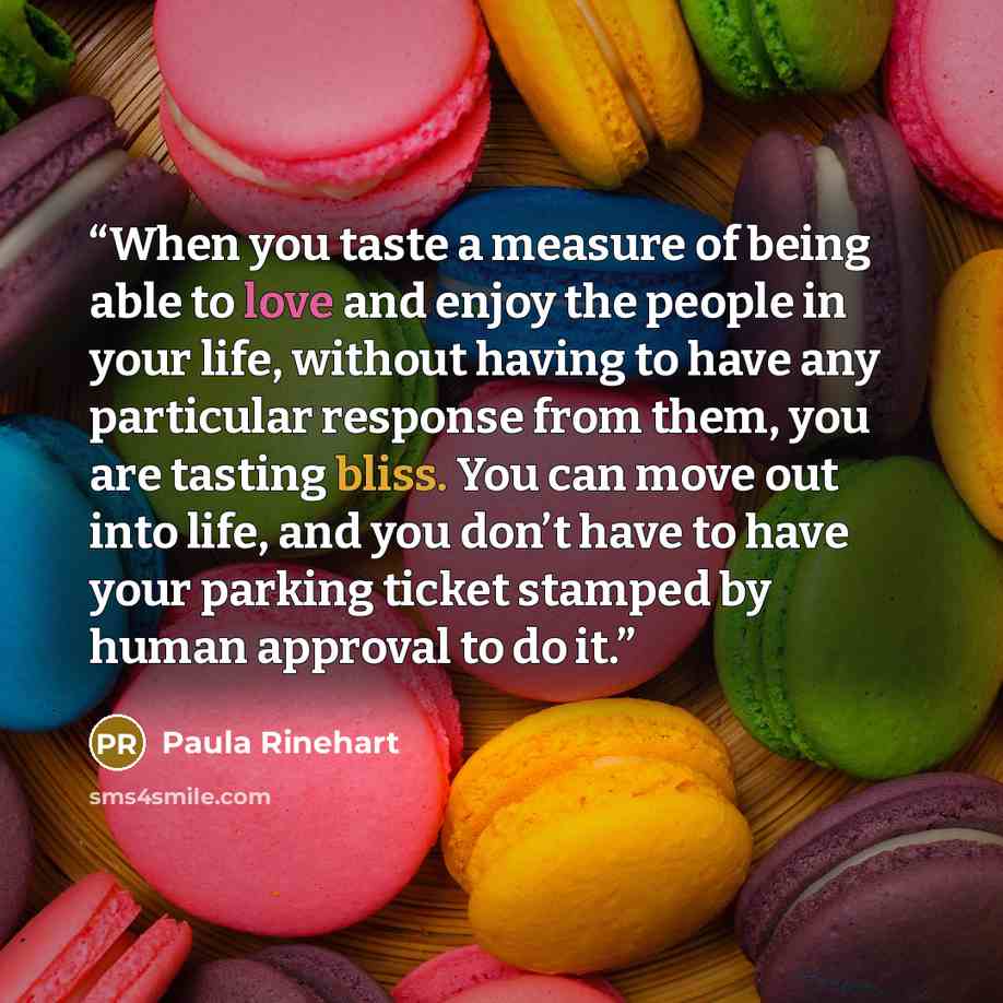 “When you taste a measure of being able to love and enjoy the people in your life, without having to have any particular response from them, you are tasting bliss. You can move out into life, and you don’t have to have your parking ticket stamped by human approval to do it.” quote by Paula Rinehart