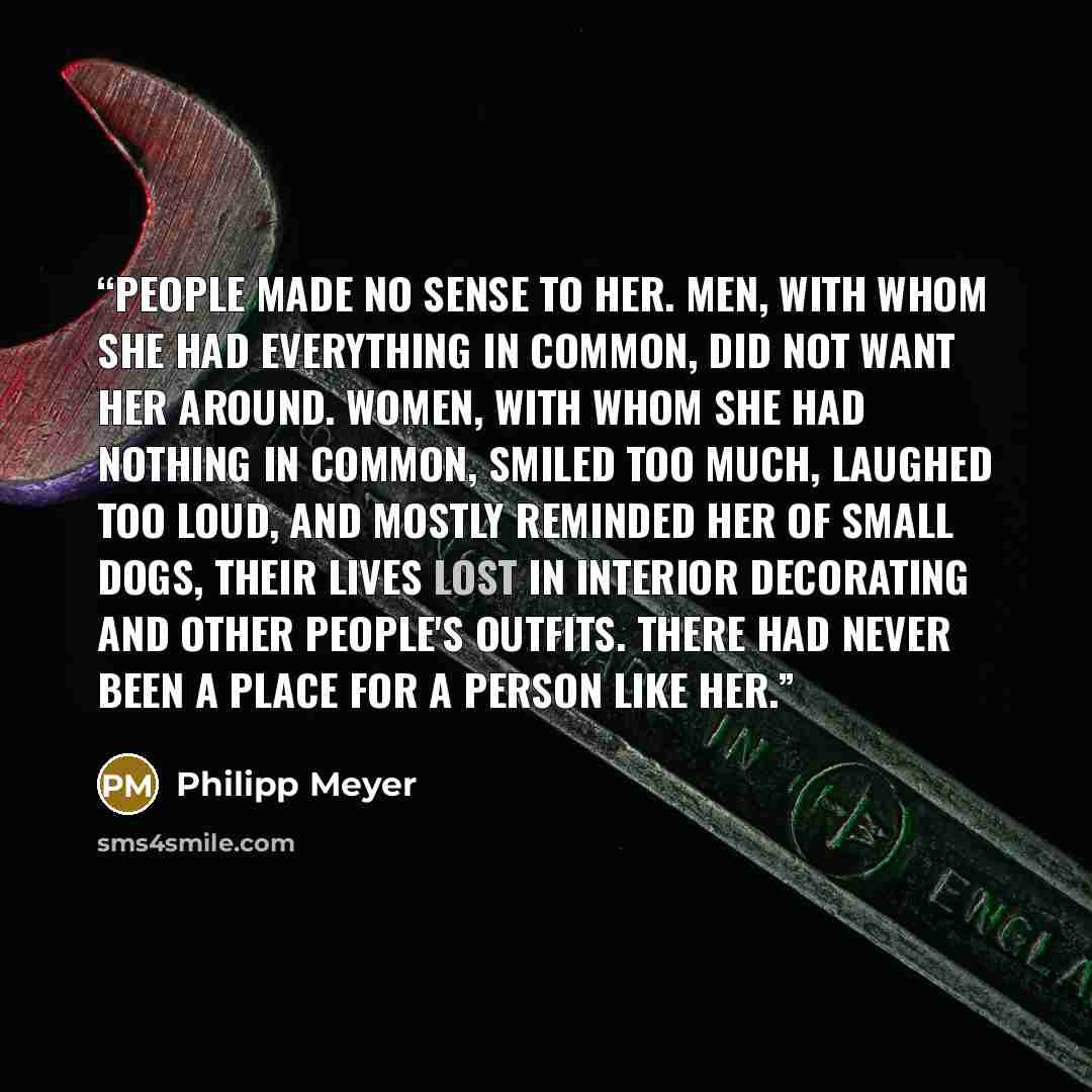 “People made no sense to her. Men, with whom she had everything in common, did not want her around. Women, with whom she had nothing in common, smiled too much, laughed too loud, and mostly reminded her of small dogs, their lives lost in interior decorating and other people's outfits. There had…” quote by Philipp Meyer